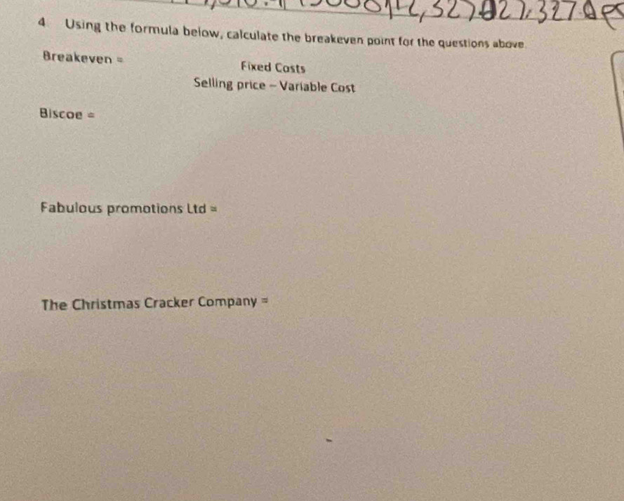 Using the formula below, calculate the breakeven point for the questions above. 
Breakeven = Fixed Casts 
Selling price - Variable Cost 
Biscoe = 
Fabulous promotions Ltd = 
The Christmas Cracker Company =