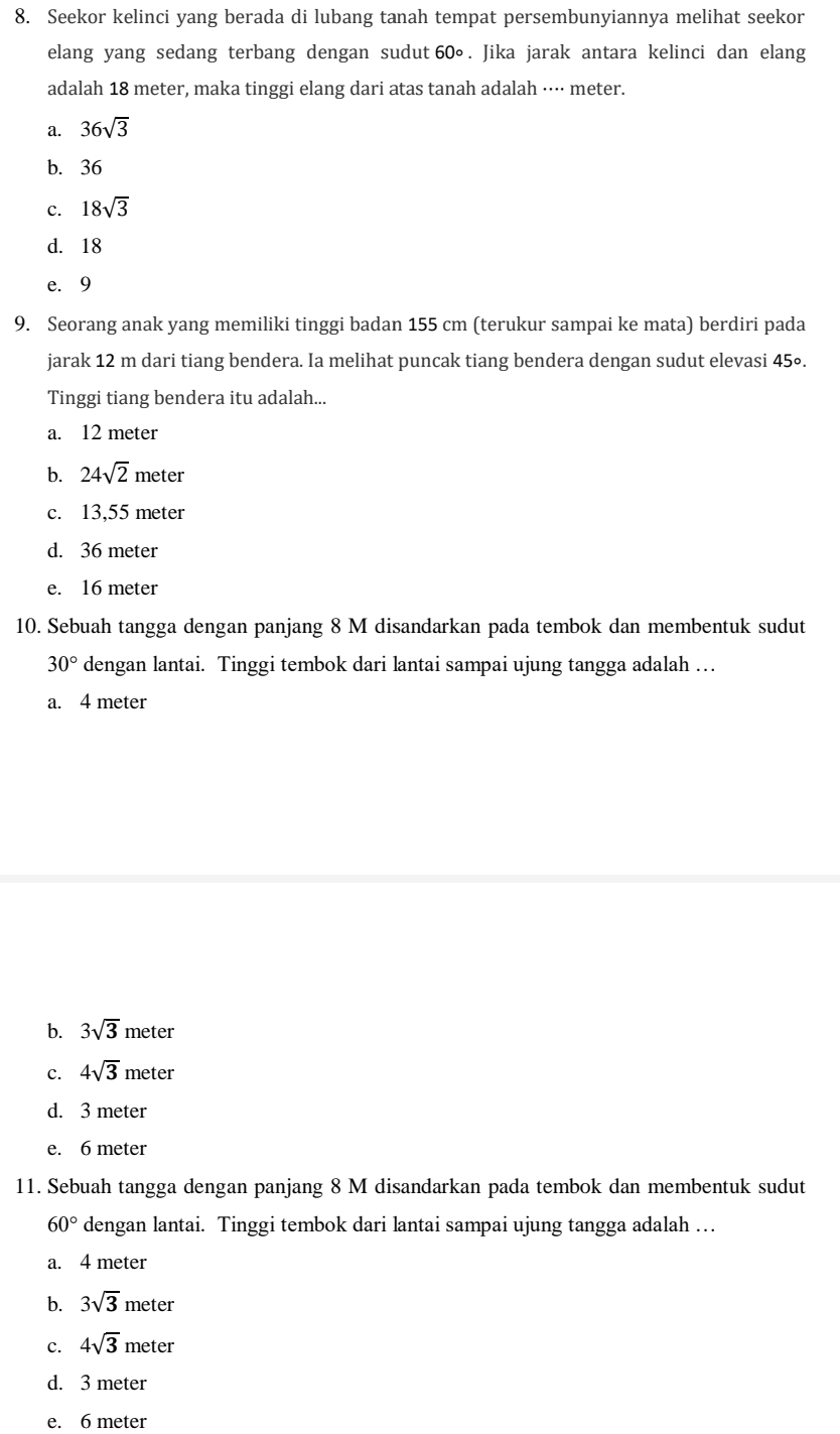 Seekor kelinci yang berada di lubang tanah tempat persembunyiannya melihat seekor
elang yang sedang terbang dengan sudut 60°. Jika jarak antara kelinci dan elang
adalah 18 meter, maka tinggi elang dari atas tanah adalah ···· meter.
a. 36sqrt(3)
b. 36
c. 18sqrt(3)
d. 18
e. 9
9. Seorang anak yang memiliki tinggi badan 155 cm (terukur sampai ke mata) berdiri pada
jarak 12 m dari tiang bendera. Ia melihat puncak tiang bendera dengan sudut elevasi 45∘.
Tinggi tiang bendera itu adalah...
a. 12 meter
b. 24sqrt(2) meter
c. 13,55 meter
d. 36 meter
e. 16 meter
10. Sebuah tangga dengan panjang 8 M disandarkan pada tembok dan membentuk sudut
30° dengan lantai. Tinggi tembok dari lantai sampai ujung tangga adalah …
a. 4 meter
b. 3sqrt(3) meter
c. 4sqrt(3) meter
d. 3 meter
e. 6 meter
11. Sebuah tangga dengan panjang 8 M disandarkan pada tembok dan membentuk sudut
60° dengan lantai. Tinggi tembok dari lantai sampai ujung tangga adalah …
a. 4 meter
b. 3sqrt(3) m
meter
c. 4sqrt(3) meter
d. 3 meter
e. 6 meter