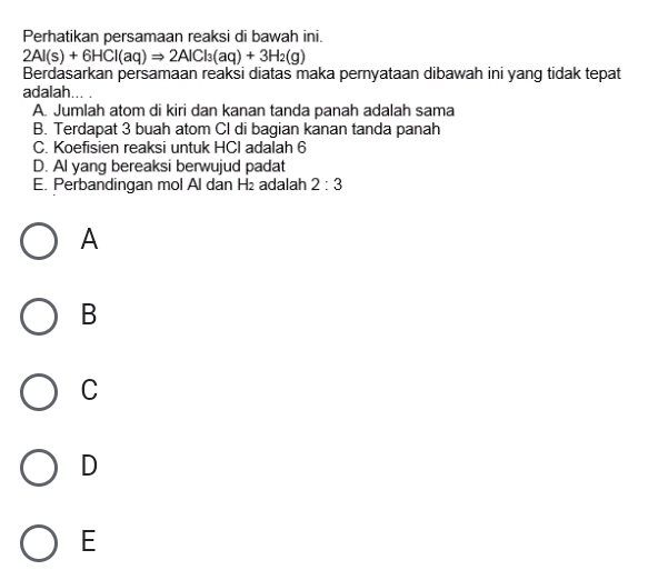 Perhatikan persamaan reaksi di bawah ini.
2Al(s)+6HCl(aq)Rightarrow 2AlCl_3(aq)+3H_2(g)
Berdasarkan persamaan reaksi diatas maka pernyataan dibawah ini yang tidak tepat
adalah..
A. Jumlah atom di kiri dan kanan tanda panah adalah sama
B. Terdapat 3 buah atom Cl di bagian kanan tanda panah
C. Koefisien reaksi untuk HCI adalah 6
D. Al yang bereaksi berwujud padat
E. Perbandingan mol Al dan H_2 adalah 2:3
A
B
C
D
E