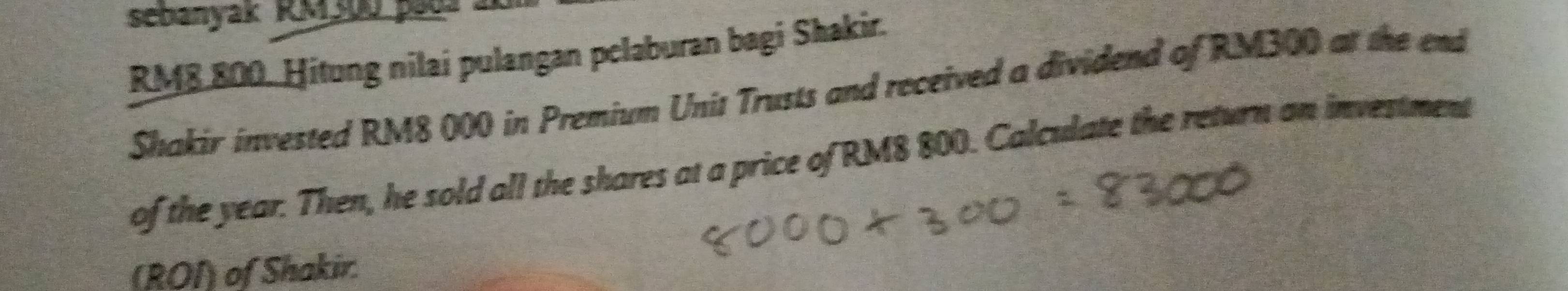 sebanyak RM300 paua
RM8 800. Hitung nilai pulangan pclaburan bagi Shakir. 
Shakir invested RM8 000 in Premium Unit Trusts and received a dividend of RM300 at the end 
of the year. Then, he sold all the shares at a price of RM8 800. Calculate the return an investment 
(ROI) of Shakir.