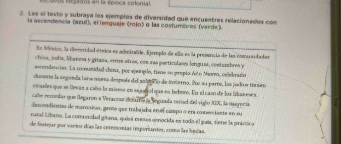 esclavos llegados en la época colonial. 
2. Lee el texto y subraya los ejemplos de diversidad que encuentres relacionados con 
la ascendencia (azul), el lenguaje (rojo) o las costumbres (verde). 
En México, la diversidad étnica es admirable. Ejemplo de ello es la presencia de las comunidades 
china, judia, libanesa y gitana, entre otras, con sus particulares lenguas, costumbres y 
ascendencias. La comunidad china, por ejemplo, tiene su propio Año Nuevo, celebrado 
durante la segunda luna nueva después del solsticio de invierno. Por su parte, los judíos tienen 
rituales que se llevan a cabo lo mismo en español que en hebreo. En el caso de los libaneses, 
cabe recordar que llegaron a Veracruz durarite la segunda mitad del siglo XIX, la mayoría 
descendientes de maronitas, gente que trabajaba en el campo o era comerciante en su 
natal Líbano. La comunidad gitana, quizá menos gonocida en todo el país, tíene la práctica 
de festejar por varios días las ceremonias importantes, como las bodas.