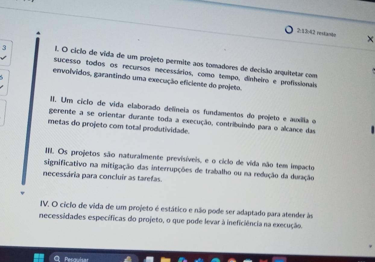 2:13:42 restante
X
3
I. O ciclo de vida de um projeto permite aos tomadores de decisão arquitetar com

sucesso todos os recursos necessários, como tempo, dinheiro e profissionais

envolvidos, garantindo uma execução eficiente do projeto,
II. Um ciclo de vida elaborado delineia os fundamentos do projeto e auxília o
gerente a se orientar durante toda a execução, contribuindo para o alcance das
metas do projeto com total produtividade.
III. Os projetos são naturalmente previsíveis, e o ciclo de vida não tem impacto
significativo na mitigação das interrupções de trabalho ou na redução da duração
necessária para concluir as tarefas.
IV. O ciclo de vida de um projeto é estático e não pode ser adaptado para atender às
necessidades específicas do projeto, o que pode levar à ineficiência na execução.
Pesquisar