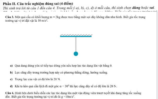 Phần II. Câu trắc nghiệm đúng sai (4 điểm)
Thi sinh trả lời từ câu 1 đến câu 4. Trong mỗi ý a), b), c), d) ở mỗi câu, thi sinh chọn đúng hoặc sai.
Câu 3. Một quả cầu có khổi lượng m=2kg được treo bằng một sợi dây không dãn như hình. Biết gia tốc trọng
trường tại vị trí đặt vật là 10m/s^2.
a) Qua đang đứng yên sẽ tiếp tục đứng yên nều hợp lực tác dụng lên vật bằng 0,
b) Lực căng dây trong trường hợp này có phương thẳng dứng, hướng xuống.
c) Trọng lực của vật có độ lớn là 20 N.
d) Khi ta kéo quá cầu lệch đi một góc alpha =30° thi lực căng dây sẽ có độ lớn là 20 N.
Cầu 4. Hình bện dưới biểu diễn các lực tác dụng lên một vận động viên trượt tuyết khi đang tăng tốc xuống
đốc. Biết gia tốc trọng trường tại vị trí đó là g=10m/s^2.