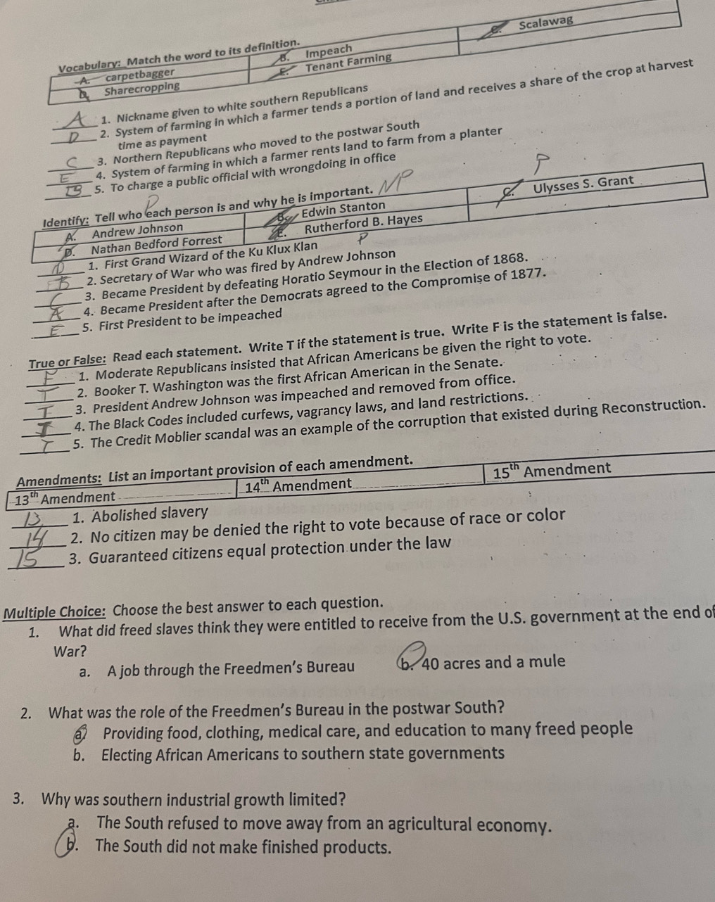 Scalawag
B. Impeach
Vocabulary: _Match the word to its definition.
A. carpetbagger
E. Tenant Farming
Sharecropping
2. System of farming in which a farmer tends a portion of land and receives a share of the crop at harvest
1. Nickname given to white southern Republicans
time as payment
_3. Northern Republicans who moved to the postwar South
_4. System of farming in which a farmer rents land to farm from a planter
_5. To charge a public official with wrongdoing in office
Identify: Tell who each person is and why he is important.
_A. Andrew Johnson Edwin Stanton Ulysses S. Grant
D. Nathan Bedford Forrest Rutherford B. Hayes
1. First Grand Wizard of the Ku Klux Klan
2. Secretary of War who was fired by Andrew Johnson
3. Became President by defeating Horatio Seymour in the Election of 1868.
_4. Became President after the Democrats agreed to the Compromişe of 1877.
5. First President to be impeached
True or False: Read each statement. Write T if the statement is true. Write F is the statement is false.
1. Moderate Republicans insisted that African Americans be given the right to vote.
2. Booker T. Washington was the first African American in the Senate.
_3. President Andrew Johnson was impeached and removed from office.
_4. The Black Codes included curfews, vagrancy laws, and land restrictions.
_
_5. The Credit Moblier scandal was an example of the corruption that existed during Reconstruction.
Amendments: List an important provision of each amendment.
15^(th)
13^(th) Amendment Amendment Amendment
14^(th)
1. Abolished slavery
_2. No citizen may be denied the right to vote because of race or color
_
_3. Guaranteed citizens equal protection under the law
Multiple Choice: Choose the best answer to each question.
1. What did freed slaves think they were entitled to receive from the U.S. government at the end o
War?
a. A job through the Freedmen’s Bureau b. 40 acres and a mule
2. What was the role of the Freedmen’s Bureau in the postwar South?
a Providing food, clothing, medical care, and education to many freed people
b. Electing African Americans to southern state governments
3. Why was southern industrial growth limited?
a. The South refused to move away from an agricultural economy.
b. The South did not make finished products.