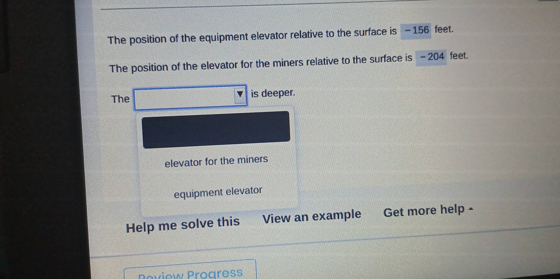 The position of the equipment elevator relative to the surface is -156 feet. 
The position of the elevator for the miners relative to the surface is - 204 feet. 
The is deeper. 
elevator for the miners 
equipment elevator 
Help me solve this View an example Get more help - 
w Proaress