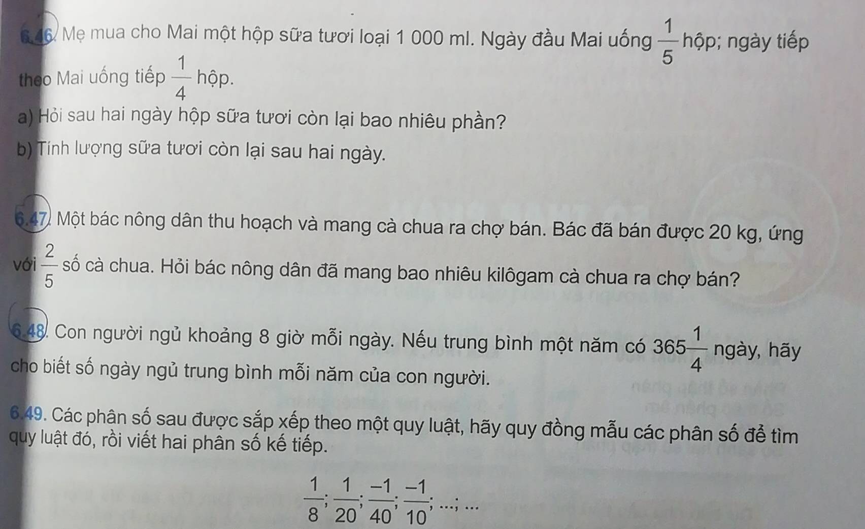 646 Mẹ mua cho Mai một hộp sữa tươi loại 1 000 ml. Ngày đầu Mai uống  1/5  hộp; ngày tiếp 
theo Mai uống tiếp  1/4 hhat ?p. 
a) Hỏi sau hai ngày hộp sữa tươi còn lại bao nhiêu phần? 
b) Tính lượng sữa tươi còn lại sau hai ngày. 
6.47. Một bác nông dân thu hoạch và mang cà chua ra chợ bán. Bác đã bán được 20 kg, ứng 
với  2/5  cố cà chua. Hỏi bác nông dân đã mang bao nhiêu kilôgam cà chua ra chợ bán? 
6.48. Con người ngủ khoảng 8 giờ mỗi ngày. Nếu trung bình một năm có 365 1/4  ngày, hãy 
cho biết số ngày ngủ trung bình mỗi năm của con người. 
6.49. Các phân số sau được sắp xếp theo một quy luật, hãy quy đồng mẫu các phân số để tìm 
quy luật đó, rồi viết hai phân số kế tiếp.
 1/8 ;  1/20 ;  (-1)/40 ;  (-1)/10 ;...;...