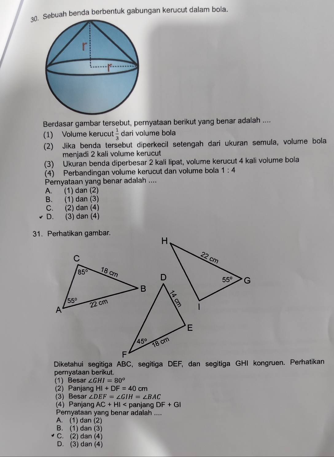 ebuah benda berbentuk gabungan kerucut dalam bola.
Berdasar gambar tersebut, pernyataan berikut yang benar adalah ....
(1) Volume kerucut  1/3  dari volume bola
(2) Jika benda tersebut diperkecil setengah dari ukuran semula, volume bola
menjadi 2 kali volume kerucut
(3) Ukuran benda diperbesar 2 kali lipat, volume kerucut 4 kali volume bola
(4) Perbandingan volume kerucut dan volume bola 1:4
Pernyataan yang benar adalah ....
A. (1) dan (2)
B. (1) dan (3)
C. (2) dan (4)
D. (3) dan (4)
31. Perhatikan gambar.
Diketahui segitiga ABC, segitiga DEF, dan segitiga GHI kongruen. Perhatikan
pernyataan berikut.
(1) Besar ∠ GHI=80°
(2) Panjang HI+DF=40cm
(3) Besar ∠ DEF=∠ GIH=∠ BAC
(4) Panjang AC+HI panjang DF+GI
Pernyataan yang benar adalah ....
A. (1) dan (2)
B. (1) dan (3)
C. (2) dan (4)
D. (3) dan (4)