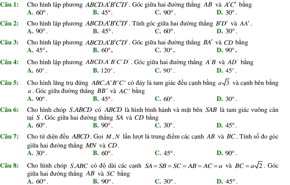 Cho hình lập phương ABCD.. A'B'C'D'. Góc giữa hai đường thắng AB và A'C' bǎng
A. 60°. B. 45°. C. 90°. D. 30°.
Câu 2: Cho hình lập phương ABCD.A 1 'B'C'D' . Tính góc giữa hai đường thắng B'D' và AA'.
A. 90°. B. 45°. C. 60°. D. 30°.
Câu 3: Cho hình lập phương ABCD. A'B'C'D'. Góc giữa hai đường thắng BA' và CD bằng
A. 45°. B. 60°. C. 30°. D. 90°.
Câu 4: Cho hình lập phương ABCD. A'B'C'D'. Góc giữa hai đường thắng A'B và AD' bằng
A. 60^o. B. 120°. C. 90^o. D. 45°.
Câu 5: Cho hình lăng trụ đứng ABC. A'B'C' có đáy là tam giác đều cạnh bằng asqrt(3) và cạnh bên bằng
a . Góc giữa đường thắng BB' và AC' bằng
A. 90°. B. 45°. C. 60°. D. 30°.
Câu 6: Cho hình chóp S.ABCD có ABCD là hình bình hành và mặt bên SAB là tam giác vuông cân
tại S . Góc giữa hai đường thắng SA và CD bằng
A. 60°. B. 90°. C. 30°. D. 45°.
Câu 7: Cho tứ diện đều ABCD. Gọi M, N lần lượt là trung điểm các cạnh AB và BC. Tính số đo góc
giữa hai đường thắng MN và CD.
A. 30°. B. 60°. C. 45°. D. 90°.
Câu 8: Cho hình chóp S.ABC có độ dài các cạnh SA=SB=SC=AB=AC=a và BC=asqrt(2). Góc
giữa hai đường thắng AB và SC bằng
A. 60°. B. 90°. C. 30°. D. 45°.