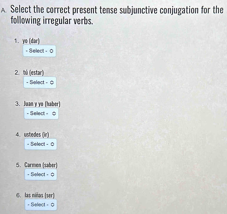 Select the correct present tense subjunctive conjugation for the 
following irregular verbs. 
1. yo (dar) 
- Select - ◇ 
2. tú (estar) 
- Select - 0 
3. Juan y yo (haber) 
- Select - 
4. ustedes (ir) 
- Select - ◇ 
5. Carmen (saber) 
- Select - ◇ 
6. las niñas (ser) 
- Select -