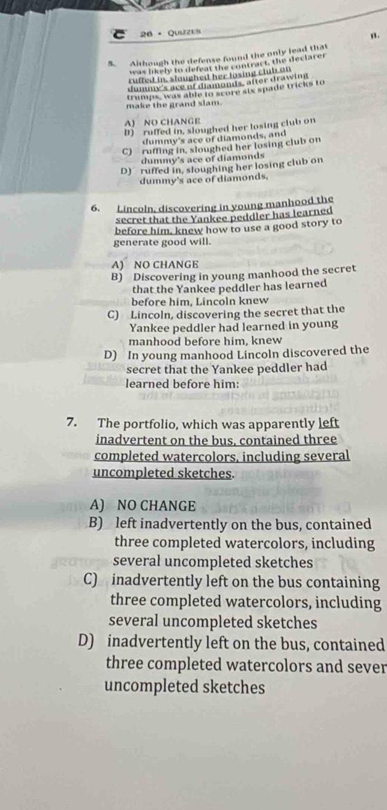 26× QuizzUB
n.
S. Although the defense found the only lead that
was likely to defeat the contract, the declarer
ruffed in, sloughed her losing club on
dummy's ace of diamonds, after drawing
trumps, was able to score six spade tricks to
make the grand slam.
A) NO CHANGE
D) ruffed in, sloughed her losing club on
dummy's ace of diamonds, and
C) ruffing in, sloughed her losing club on
dummy's ace of diamonds
D) ruffed in, sloughing her losing club on
dummy's ace of diamonds,
6. Lincoln, discovering in young manhood the
secret that the Yankee peddler has learned
before him, knew how to use a good story to
generate good will.
A) NO CHANGE
B) Discovering in young manhood the secret
that the Yankee peddler has learned
before him, Lincoln knew
C) Lincoln, discovering the secret that the
Yankee peddler had learned in young
manhood before him, knew
D) In young manhood Lincoln discovered the
secret that the Yankee peddler had
learned before him:
7. The portfolio, which was apparently left
inadvertent on the bus, contained three
completed watercolors, including several
uncompleted sketches.
A) NO CHANGE
B) left inadvertently on the bus, contained
three completed watercolors, including
several uncompleted sketches
C) inadvertently left on the bus containing
three completed watercolors, including
several uncompleted sketches
D) inadvertently left on the bus, contained
three completed watercolors and sever
uncompleted sketches