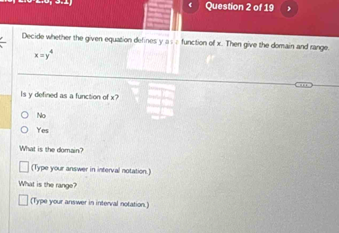 Decide whether the given equation defines y asafunction of x. Then give the domain and range.
x=y^4
ls y defined as a function of x?
No
Yes
What is the domain?
(Type your answer in interval notation.)
What is the range?
(Type your answer in interval notation.)