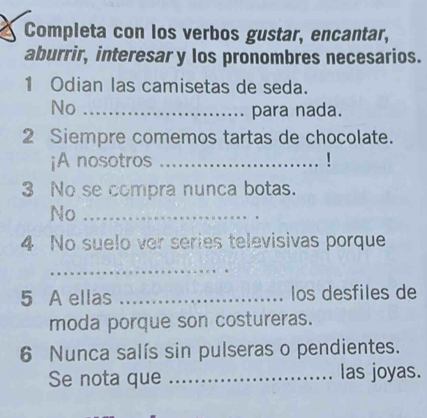 Completa con los verbos gustar, encantar, 
aburrir, interesar y los pronombres necesarios. 
1 Odian las camisetas de seda. 
No _para nada. 
2 Siempre comemos tartas de chocolate. 
¡A nosotros _1 
3 No se compra nunca botas. 
No_ 
4 No suelo ver series televisivas porque 
_ 
5 A ellas _los desfiles de 
moda porque son costureras. 
6 Nunca salís sin pulseras o pendientes. 
Se nota que _las joyas.