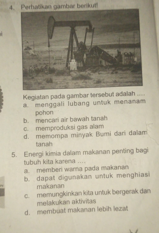 Perhatikan gambar berikut!
Kegiatan pada gambar tersebut adalah ....
a. menggali lubang untuk menanam
pohon
b. mencari air bawah tanah
c. memproduksi gas alam
d. memompa minyak Bumi dari dalam
tanah
5. Energi kimia dalam makanan penting bagi
tubuh kita karena ...
a. memberi warna pada makanan
b. dapat digunakan untuk menghiasi
makanan
c. memungkinkan kita untuk bergerak dan
melakukan aktivitas
d. membuat makanan lebih lezat