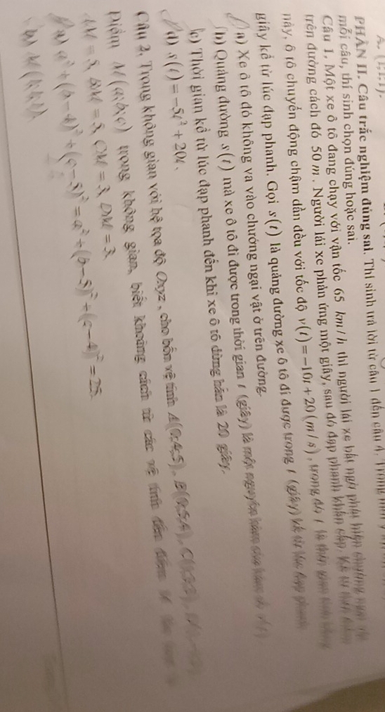 PHÂN II. Câu trắc nghiệm đúng sai. Thi sinh trả lời từ câu 1 đến câu 4, Trong ni
mỗi câu, thí sinh chọn đúng hoặc sai.
Câu 1. Một xe ô tô đang chạy với vận tốc 65 km/h thi người lái xe bắt ngờ phát hiện chường năm t
đrên đường cách đó 50 m. Người lái xe phản ứng một giây, sau đó đạp phanh khân cấp. Kê t tư đ
này, 6 tô chuyến động chậm dần đều với tốc độ v(t)=-10t+20(m/s) , trong đó 7 là thên gian tính bông
giây kể từ lúc đạp phanh. Gọi s(t) là quảng đường xe 6 tô đi được trong 1 (giây) kế từ tlc hạp phính
a) Xe ô tô đó không va vào chướng ngại vật ở trên đường.
b) Quảng đường s(t) mà xe ô tô đi được trong thời gian 1 (giây) là một nguyên hàm của baợ c x^2( 1/3 
) Thời gian kổ từ lúc đạp phanh đến khi xe ô tô đừng hản là 20 gây,
d) s(t)=-5t^2+20t.
hhat ? tọa độ Oxyz , cho bốn vệ tính △ ((045),B(Q5A),C(133),M
Câu 2. Trong không gian với trong không gian, biết khoảng cách từ các vệ trh đân đưm lố t
M(a;b;c)
Điểm M=S,BM=5=5,CM=3,DM= lambda a^2+(b-4)^2+(c-5)^2=a^2+(b-5)^2+(c-4)^2=25.
b) M(kl;l).