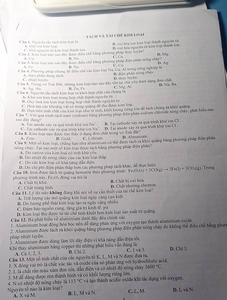 tách và tái chê kim loại
Câu 1. Nguyên tắc tách kim loại là
B. oxi hóa ion kịm loại thành nguyên tử.
A. khử ion kim loại.
C. khử nguyên tử kim loại thành iọn. D. oxi hóa nguyên tử kim loại thành ion.
Câu 2. Kim loại nào sau đây được điều chế bằng phương pháp thủy luyện? D. Mg.
A. Cu. B. Na. C. Ca.
Câu 3. Kim loại nào sau đây được điều chế bằng phương pháp điện phân nóng chảy? D. Ag
A. Fe. B. Na. C. Cu.
Câu 4. Phương pháp chung đề điều chế các kim loại Na, Ca, Al trong công nghiệp là
A. điện phân dung dịch.
B. diện phân nóng chảy.
C. nhiệt luyện. D. thủy luyện.
Câu 5. Trong vô Trái Đất, những kim loại nào sau đây tồn tại chủ yếu dưới dạng đơn chất.
A. Ag, Au. B. Zn, Fe. C. Mg, Al. D. Na, Ba.
Câu 6. Nguyên tắc tách kim loại ra khỏi hợp chất của chúng là
A. Khử ion kim loại trong hợp chất thành nguyên tử.
B. Oxy hoá ion kim loại trong hợp chất thành nguyên tử.
C. Hoà tan các khoáng vật có trong quặng đề thu được kim loại.
D. Dựa trên tính chất của kim loại như từ tính, khối lượng riêng lớn đễ tách chúng ra khỏi quặng.
Cầu 7. Với quá trình tách natri (sodium) bằng phương pháp điện phân sodium chloride nóng chảy, phát biểu nào
sau dây dúng?
A. Tại anode xảy ra quá trình khử ion Na^+. B. Tại cathode xày ra quá trình khử ion Cl.
C. Tại cathode xảy ra quá trình khử ion Na^+ D. Tại anode xảy ra quá trình khử ion Cl.
Câu 8. Kim loại nào được tìm thấy ở dạng đơn chất trong vỏ Trái đất?
A. Zinc. B. Gold. C. Lithium. D. Almunium.
Câu 9. Một số kim loại, chăng hạn như aluminium có thể được tách ra khỏi quặng bằng phương pháp điện phân
nóng chảy. Tại sao một số kim loại được tách bằng phương pháp điện phân?
A. Do cation của kim loại có tính khử yểu.
B. Do nhiệt độ nóng chảy của các kim loại thấp.
C. Do các kim loại có khả năng dẫn điện.
D. Do chi phí điện phân thấp hơn các phương pháp tách khác, dễ thực hiện.
Câu 10. Iron được tách từ quặng hematite theo phương trình: Fe_2O_3(s)+3CO(g)to 2Fe(l)+3CO_2(g). Trong
phương trình này, Fe O_3 đóng vai trò là
A. Chất bị khử. B. Chất bị oxi hóa.
C. Chất trung tính. D. Chất nhường electron.
Câu 11. Lý do nào không đúng khi nói về sự cần thiết của tái chế kim loại?
A. Trữ lượng các mỏ quặng kim loại ngày cảng cạn kiệt.
B. Do lượng phế thải kim loại tạo ra ngày càng nhiều.
C. Đảm bảo nguồn cung, tăng giá trị kinh tế. pư
D. Kim loại thu được từ tái chế tinh khiết hơn kim loại sản xuất từ quặng.
Câu 12. Ba phát biểu về aluminium dưới đây đều chính xác.
1. Aluminium hoạt động hóa học nên dễ dàng phản ứng với oxygen tạo thành aluminium oxide.
2. Aluminium được tách ra khỏi quặng bằng phương pháp điện phân nóng chảy do không thể điều chế bằng phươ
pháp nhiệt luyện.
3. Aluminium được dùng làm lõi dây điện vì khả năng dẫn điện tốt.
Khi thay aluminium bằng copper thì những phát biểu vẫn đúng là
A. Cả 1, 2, 3. B. Chi 2. C. 1 và 3. D. Chi 3.
Câu 13. Một số tính chất của các nguyên tố K, L, M và N được đưa ra.
1. X đóng vai trò là chất xúc tác và oxide của nó phản ứng với hydrochloric acid.
2. L là chất rắn màu xám đen xin, dẫn điện và có nhiệt độ nóng chảy 3600°C.
3. M dễ dàng được rèn thành hình và có khổi lượng riêng lớn.
4. N có nhiệt độ nóng chảy là 113°C và tạo thành acidic oxide khi tác dụng với oxygen.
Nguyên tổ nào là kim loại? C. L, M. D. L và N.
A. X và M. B. L, M và N.