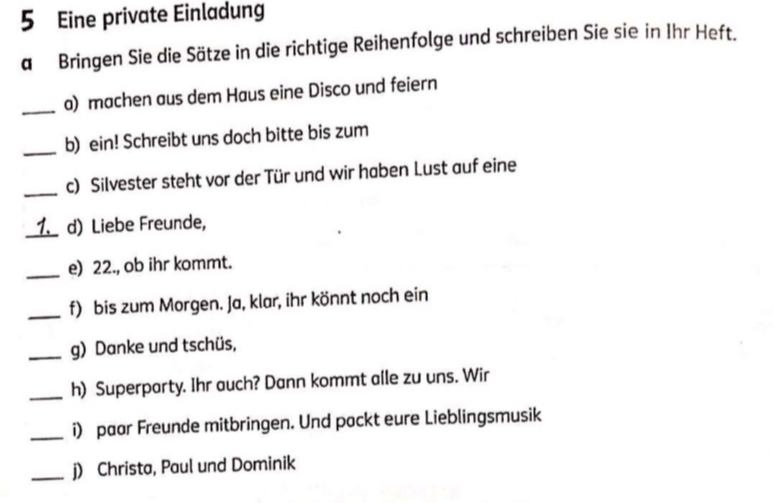 Eine private Einladung 
a Bringen Sie die Sätze in die richtige Reihenfolge und schreiben Sie sie in Ihr Heft. 
_a) machen aus dem Haus eine Disco und feiern 
_b) ein! Schreibt uns doch bitte bis zum 
_c) Silvester steht vor der Tür und wir haben Lust auf eine 
_1. d) Liebe Freunde, 
_e) 22., ob ihr kommt. 
_f) bis zum Morgen. Ja, klar, ihr könnt noch ein 
_g) Danke und tschüs, 
_h) Superparty. Ihr auch? Dann kommt alle zu uns. Wir 
_i) paar Freunde mitbringen. Und packt eure Lieblingsmusik 
_j) Christa, Paul und Dominik