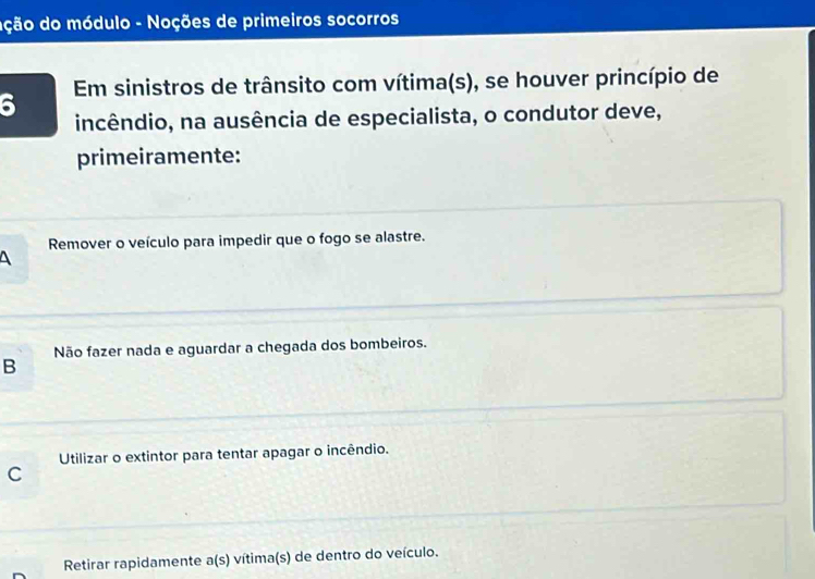 ação do módulo - Noções de primeiros socorros
6 Em sinistros de trânsito com vítima(s), se houver princípio de
incêndio, na ausência de especialista, o condutor deve,
primeiramente:
Remover o veículo para impedir que o fogo se alastre.
Não fazer nada e aguardar a chegada dos bombeiros.
B
Utilizar o extintor para tentar apagar o incêndio.
C
Retirar rapidamente a(s) vítima(s) de dentro do veículo.