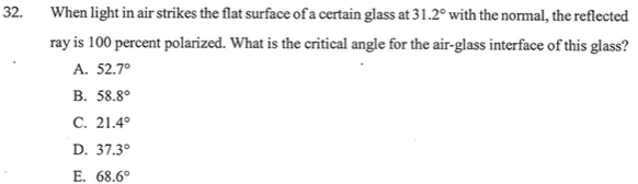 When light in air strikes the flat surface of a certain glass at 31.2° with the normal, the reflected
ray is 100 percent polarized. What is the critical angle for the air-glass interface of this glass?
A. 52.7°
B. 58.8°
C. 21.4°
D. 37.3°
E. 68.6°