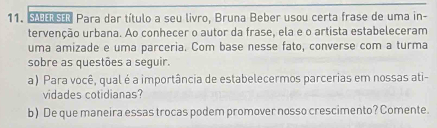 SABERSER Para dar título a seu livro, Bruna Beber usou certa frase de uma in- 
tervenção urbana. Ao conhecer o autor da frase, ela e o artista estabeleceram 
uma amizade e uma parceria. Com base nesse fato, converse com a turma 
sobre as questões a seguir. 
a) Para você, qual é a importância de estabelecermos parcerias em nossas ati- 
vidades cotidianas? 
b) De que maneira essas trocas podem promover nosso crescimento? Comente.