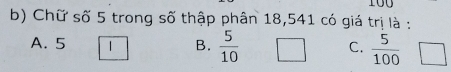 100
b) Chữ số 5 trong số thập phân 18,541 có giá trị là :
A. 5 1 B.  5/10  C.  5/100  □