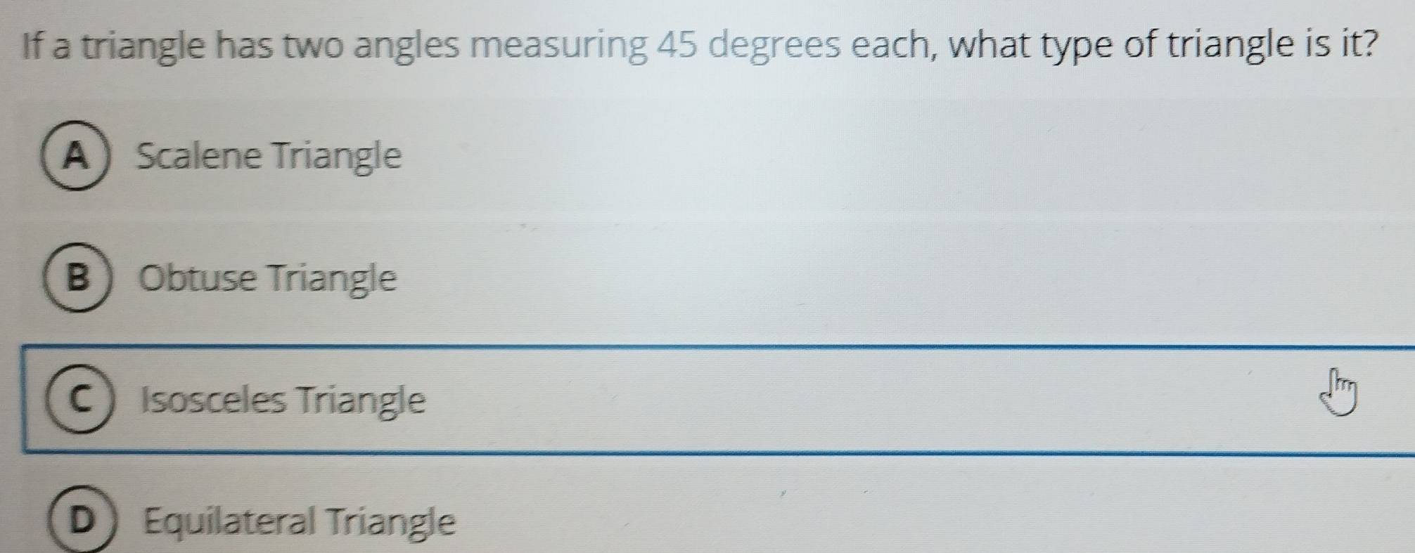 If a triangle has two angles measuring 45 degrees each, what type of triangle is it?
AScalene Triangle
BObtuse Triangle
C Isosceles Triangle
D Equilateral Triangle