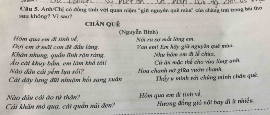 Anh/Chị có đồng tình với quan niệm "giữ nguyên quê mùa" của chàng trai trong bài thơ 
sau không? Vì sao? 
chân quê 
(Nguyễn Bính) 
Hôm qua em đi tỉnh về, Nói ra sợ mất lòng em, 
Đợi em ở mãi con đê đầu làng. Van em! Em hãy giữ nguyên quê mùa. 
Khăn nhung, quần lĩnh rộn ràng. Như hôm em đi lễ chùa, 
Áo cài khuy bấm, em làm khổ tôi! Cứ ăn mặc thế cho vừa lòng anh. 
Nào đâu cái yếm lụa sồi? Hoa chanh nở giữa vườn chanh, 
Cái dây lưng đũi nhuộm hồi sang xuân Thầy u mình với chúng mình chân quê. 
Nào đâu cái áo tứ thân? Hôm qua em đi tỉnh về, 
Cái khăn mỏ quạ, cái quần nái đen? Hương đồng gió nội bay đi ít nhiều.