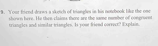 Your friend draws a sketch of triangles in his notebook like the one 
shown here. He then claims there are the same number of congruent 
triangles and similar triangles. Is your friend correct? Explain.