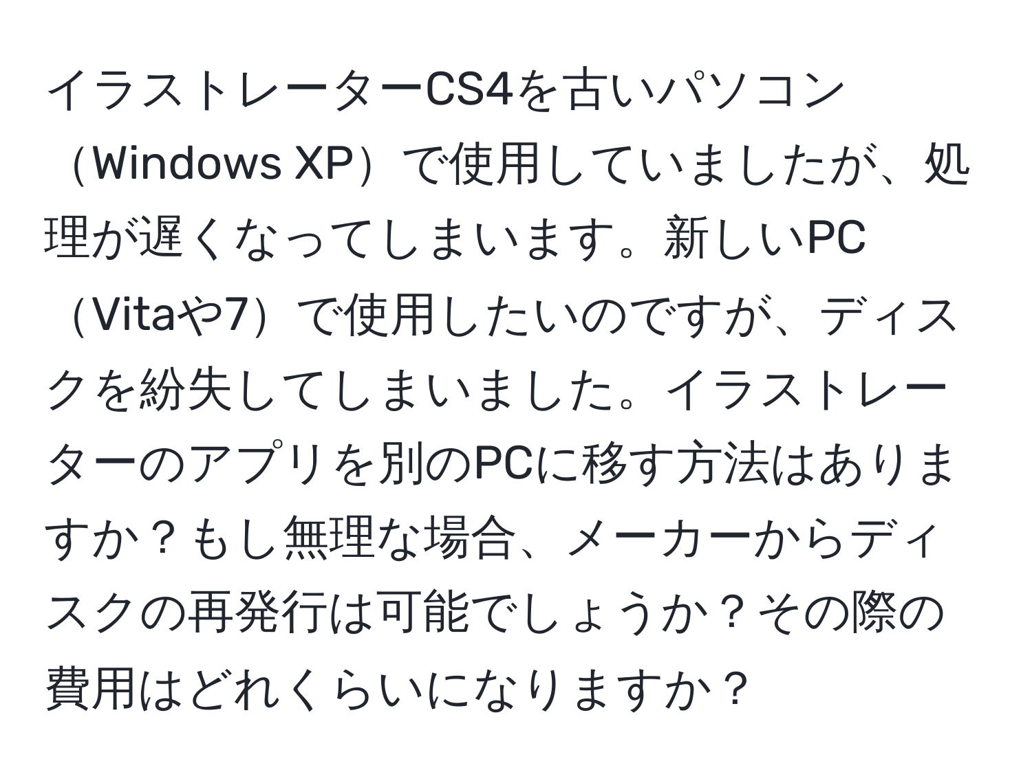 イラストレーターCS4を古いパソコンWindows XPで使用していましたが、処理が遅くなってしまいます。新しいPCVitaや7で使用したいのですが、ディスクを紛失してしまいました。イラストレーターのアプリを別のPCに移す方法はありますか？もし無理な場合、メーカーからディスクの再発行は可能でしょうか？その際の費用はどれくらいになりますか？