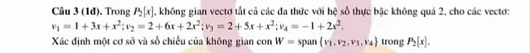 (1đ). Trong P_2[x] , không gian vectơ tất cả các đa thức với hệ số thực bậc không quả 2, cho các vectơ:
v_1=1+3x+x^2; v_2=2+6x+2x^2; v_3=2+5x+x^2; v_4=-1+2x^2. 
Xác định một cơ sở và số chiều của không gian con W= span  v_1,v_2,v_3,v_4 trong P_2[x].