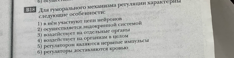 B18 длягуморального механизма регуляцеии характернь 
следуюшие особенности: 
1) в нём участвуют цепи нейронов 
2) осушествляется эндокринной системой 
3) воздействует на отдельные органы 
4) воздействует на организм в целом 
5) регулятором являются нервные импульсы 
6) регуляторы доставляΙотся кровь