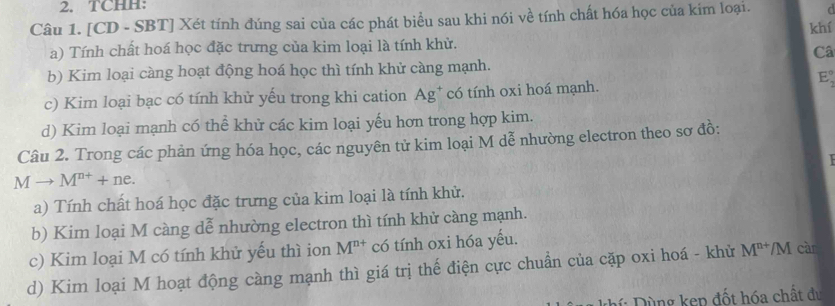 TCHH: 
Câu 1. [CD - SBT] Xét tính đúng sai của các phát biểu sau khi nói về tính chất hóa học của kim loại. 
khí 
a) Tính chất hoá học đặc trưng của kim loại là tính khử. 
Câ 
b) Kim loại càng hoạt động hoá học thì tính khử càng mạnh.
E_2^((circ)
c) Kim loại bạc có tính khử yếu trong khi cation Ag* có tính oxi hoá mạnh. 
d) Kim loại mạnh có thể khử các kim loại yếu hơn trong hợp kim. 
Câu 2. Trong các phản ứng hóa học, các nguyên tử kim loại M dễ nhường electron theo sơ đồ:

Mto M^n+)+ne. 
a) Tính chất hoá học đặc trưng của kim loại là tính khử. 
b) Kim loại M càng dễ nhường electron thì tính khử càng mạnh. 
c) Kim loại M có tính khử yếu thì ion M^(n+) có tính oxi hóa yếu. 
d) Kim loại M hoạt động càng mạnh thì giá trị thế điện cực chuẩn của cặp oxi hoá - khử M^(n+)/M càr 
hí : Dùng kẹp đốt hóa chất đự