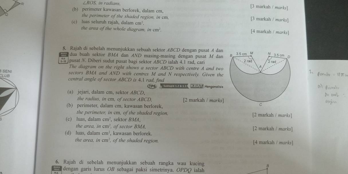 ∠ ROS in radians, 
[3 markah / marks] 
(b) perimeter kawasan berlorek, dalam cm, 
the perimeter of the shaded region, in cm, 
[3 markah / marks] 
(c) luas seluruh rajah, dalam cm^2. 
the area of the whole diagram, in cm^2. 
[4 markah / marks] 
5. Rajah di sebelah menunjukkan sebuah sektor ABCD dengan pusat A dan 3.5 cm M N 3.5 cm 。 
dua buah sektor BMA dan AND masing-masing dengan pusat M dan B 2 rad 
pusat N. Diberi sudut pusat bagi sektor ABCD ialah 4.1 rad, cari 2 rad 
The diagram on the right shows a sector ABCD with centre A and two 
A 
SENI sectors BMA and AND with centres M and N respectively. Given the 
CLUB central angle of sector ABCD is 4.1 rad, find 
TP6 Subtopik 12 8 15 KBAT Menganalisis 
(a) jejari, dalam cm, sektor ABCD, 
the radius, in cm, of sector ABCD, [2 markah / marks] 
(b) perimeter, dalam cm, kawasan berlorek, 
C 
the perimeter, in cm, of the shaded region, [2 markah / marks] 
(c) luas, dalam cm^2 , sektor BMA, 
the area, in cm^2 , of sector BMA, [2 markah / marks] 
(d) luas, dalam cm^2 , kawasan berlorek. 
the area, in cm^2 , of the shaded region. [4 markah / marks] 
6. Rajah di sebelah menunjukkan sebuah rangka wau kucing 
dengan garis lurus OB sebagai paksi simetrinya. OPDQ ialah