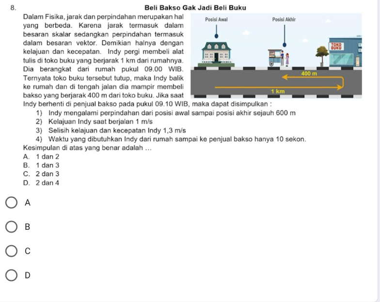 Beli Bakso Gak Jadi Beli Buku
Dalam Fisika, jarak dan perpindahan merupakan h
yang berbeda. Karena jarak termasuk dala
besaran skalar sedangkan perpindahan termasu
dalam besaran vektor. Demikian halnya denga
kelajuan dan kecepatan. Indy pergi membeli al
tulis di toko buku yang berjarak 1 km dari rumahny
Dia berangkat dari rumah pukul 09.00 WI
Ternyata toko buku tersebut tutup, maka Indy bal
ke rumah dan di tengah jalan dia mampir membe
bakso yang berjarak 400 m dari toko buku. Jika sa
Indy berhenti di penjual bakso pada pukul 09.10 WIB, maka dapat disimpulkan :
1) Indy mengalami perpindahan dari posisi awal sampai posisi akhir sejauh 600 m
2) Kelajuan Indy saat berjalan 1 m/s
3) Selisih kelajuan dan kecepatan Indy 1,3 m/s
4) Waktu yang dibutuhkan Indy dari rumah sampai ke penjual bakso hanya 10 sekon.
Kesimpulan di atas yang benar adalah ...
A. 1 dan 2
B. 1 dan 3
C. 2 dan 3
D. 2 dan 4
A
B
C
D