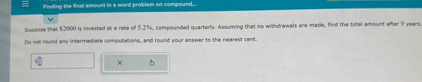 Finding the final amount in a word problem on compound... 
Suppose that $2000 is invested at a rate of 5.2%, compounded quarterly. Assuming that no withdrawals are made, find the total amount after 9 years
Do not round any intermediate computations, and round your answer to the nearest cent. 
×