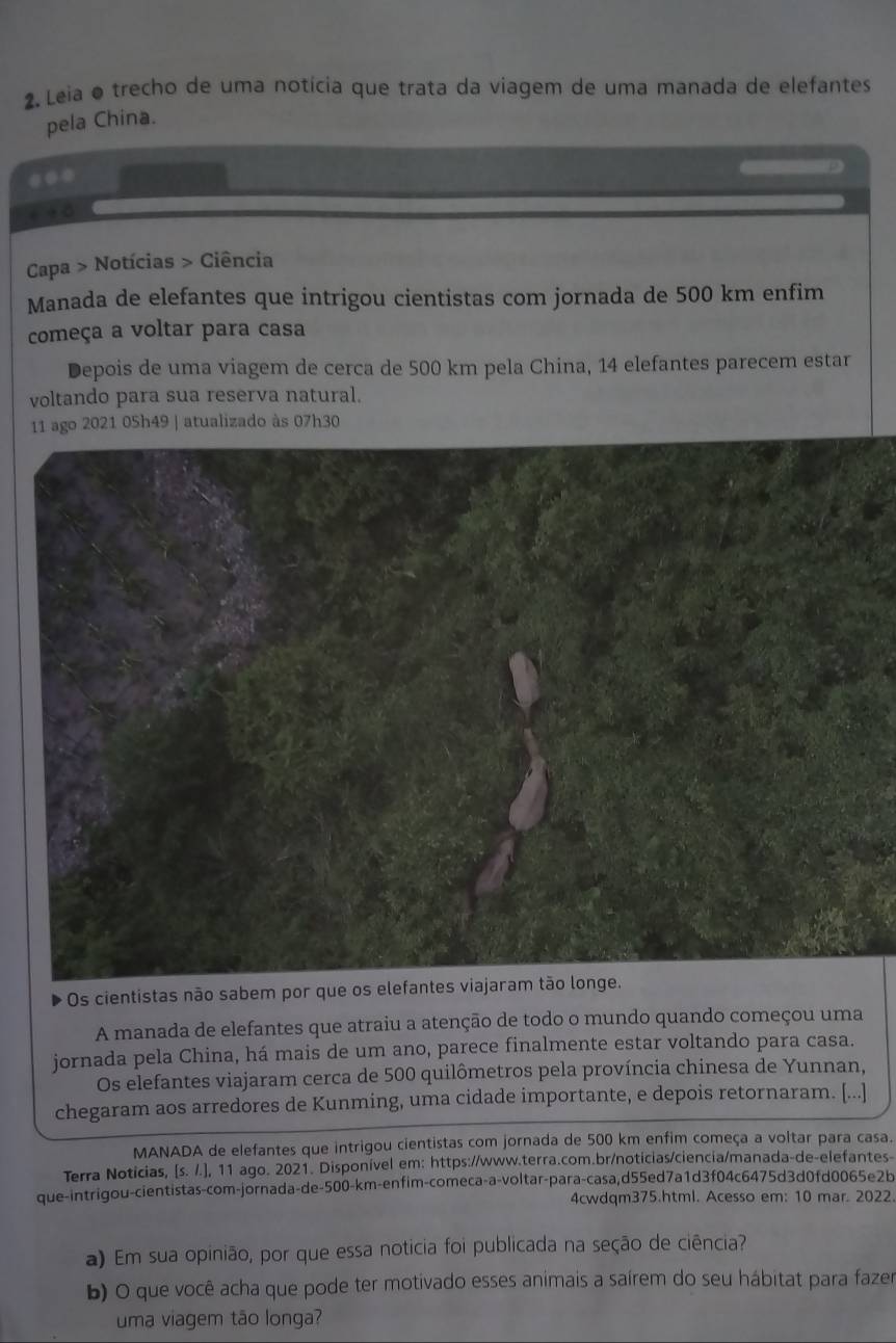 Leia o trecho de uma notícia que trata da viagem de uma manada de elefantes 
pela China. 
* + 5 
Capa > Notícias > Ciência 
Manada de elefantes que intrigou cientistas com jornada de 500 km enfim 
começa a voltar para casa 
Depois de uma viagem de cerca de 500 km pela China, 14 elefantes parecem estar 
voltando para sua reserva natural. 
11 ago 2021 0Sh49 | atualizado às 07h30 
Os cientistas não sabem por que os 
A manada de elefantes que atraiu a atenção de todo o mundo quando começou uma 
jornada pela China, há mais de um ano, parece finalmente estar voltando para casa. 
Os elefantes viajaram cerca de 500 quilômetros pela província chinesa de Yunnan, 
chegaram aos arredores de Kunming, uma cidade importante, e depois retornaram. [...] 
MANADA de elefantes que intrigou cientistas com jornada de 500 km enfim começa a voltar para casa. 
Terra Noticias, [s. /.], 11 ago. 2021. Disponível em: https://www.terra.com.br/noticias/ciencia/manada-de-elefantes- 
que-intrigou-cientistas-com-jornada-de -500-km -enfim-comeca-a-voltar-para-casa,d55ed7a1d3f04c6475d3d0fd0065e2b 
4cwdqm375.html. Acesso em: 10 mar. 2022 
a) Em sua opinião, por que essa noticia foi publicada na seção de ciência? 
b) O que você acha que pode ter motivado esses animais a saírem do seu hábitat para fazer 
uma viagem tão longa?