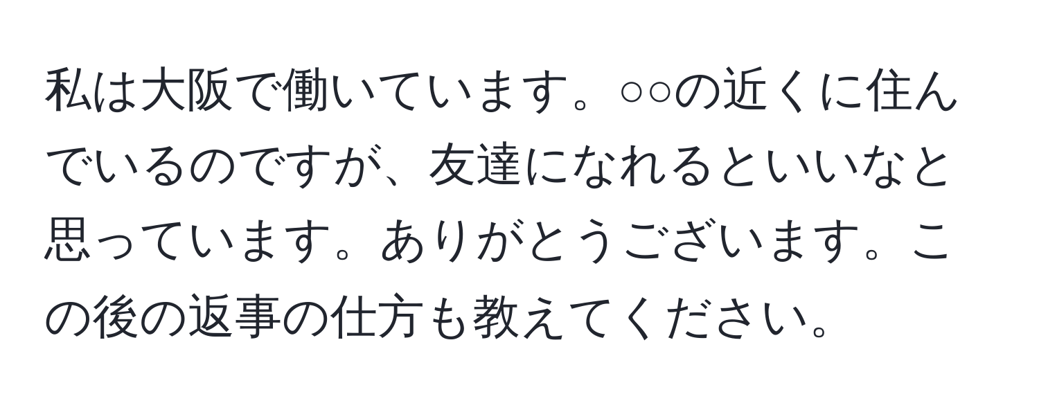 私は大阪で働いています。○○の近くに住んでいるのですが、友達になれるといいなと思っています。ありがとうございます。この後の返事の仕方も教えてください。