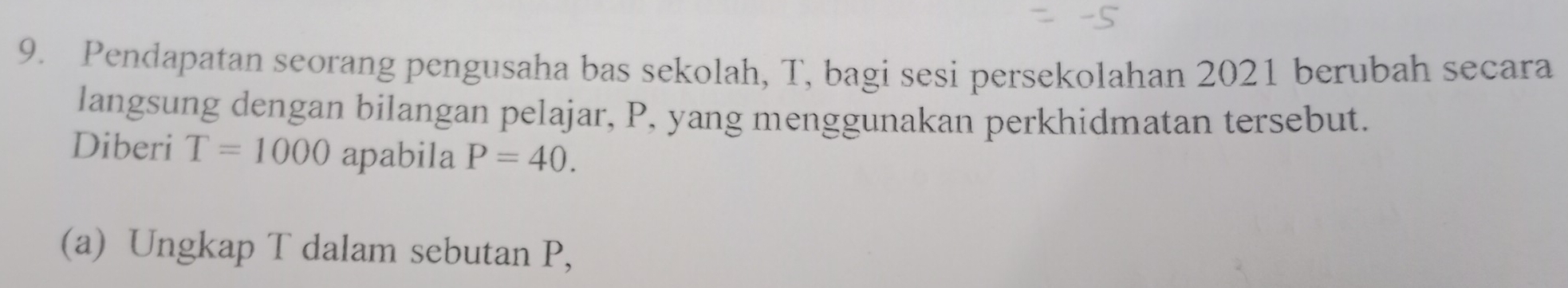 Pendapatan seorang pengusaha bas sekolah, T, bagi sesi persekolahan 2021 berubah secara 
langsung dengan bilangan pelajar, P, yang menggunakan perkhidmatan tersebut. 
Diberi T=1000 apabila P=40. 
(a) Ungkap T dalam sebutan P,