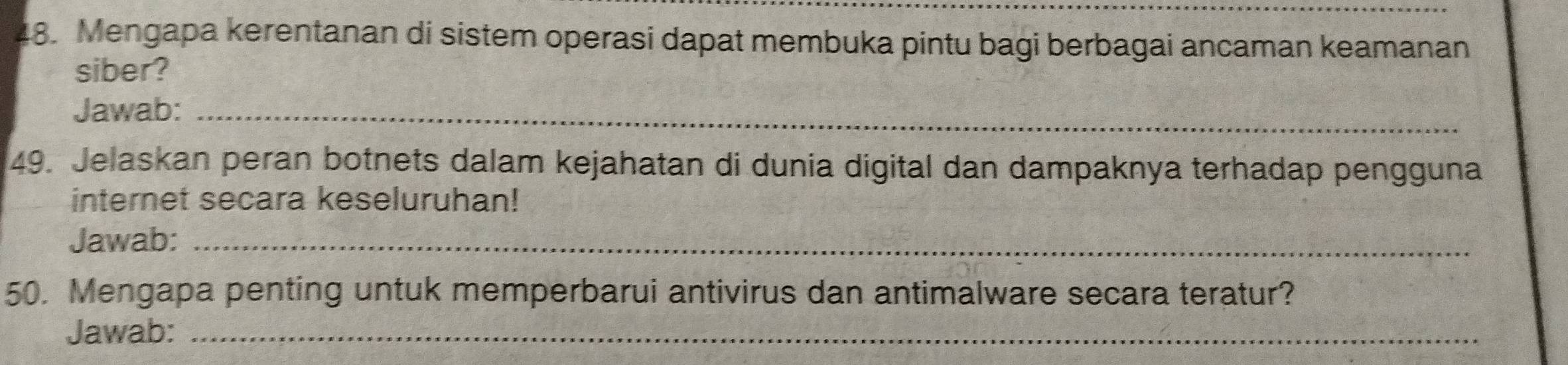 Mengapa kerentanan di sistem operasi dapat membuka pintu bagi berbagai ancaman keamanan 
siber? 
Jawab:_ 
49. Jelaskan peran botnets dalam kejahatan di dunia digital dan dampaknya terhadap pengguna 
internet secara keseluruhan! 
Jawab:_ 
50. Mengapa penting untuk memperbarui antivirus dan antimalware secara teratur? 
Jawab:_