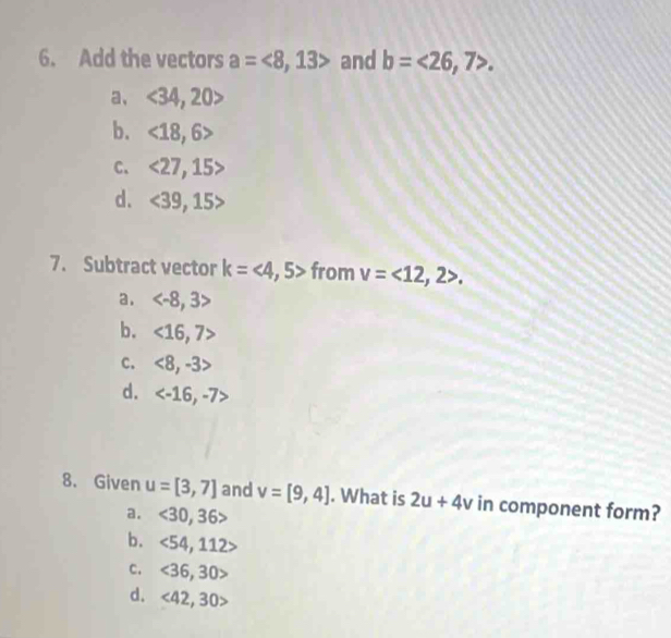 Add the vectors a=<8,13> and b=<26,7>.
a、 <34,20>
b. <18,6>
C. <27,15>
d. <39</tex>, 15
7. Subtract vector k=<4,5> from v=<12,2>.
a.
b. <16,7>
c. <8,-3>
d.
8. Given u=[3,7] and v=[9,4]. What is 2u+4v in component form?
a. <30,36>
b. <54,112>
C. <36,30>
d. <42,30>