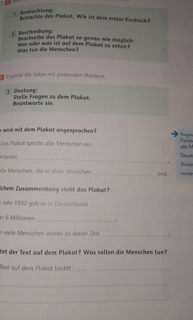 Beobachtung: 
Betrachte das Plakat. Wie ist dein erster Eindruck? 
2 Beschreibung: 
Beschreibe das Plakat so genau wie möglich: 
Wer oder was ist auf dem Plakat zu sehen? 
Was tun die Menschen? 
df Ergänze die Sätze mit passenden Wörtern. 
3 Deutung: 
Stelle Fragen zu dem Plakat. 
Beantworte sie. 
r wird mit dem Plakat angesprochen? 
Anges 
Familie 
Das Plakat spricht alle Menschen an: 
alte M 
Arbeiter,_ 
Situati 
. Arbeit 
alle Menschen, die in einer ähnlichen _verzw 
sind. 
lchem Zusammenhang steht das Plakat? 
Jahr 1932 gab es in Deutschland 
er 6 Millionen _、 
r viele Menschen waren zu dieser Zeit _、 
tet der Text auf dem Plakat? Was sollen die Menschen tun? 
Text auf dem Plakat lautet:_ 
_ 
_