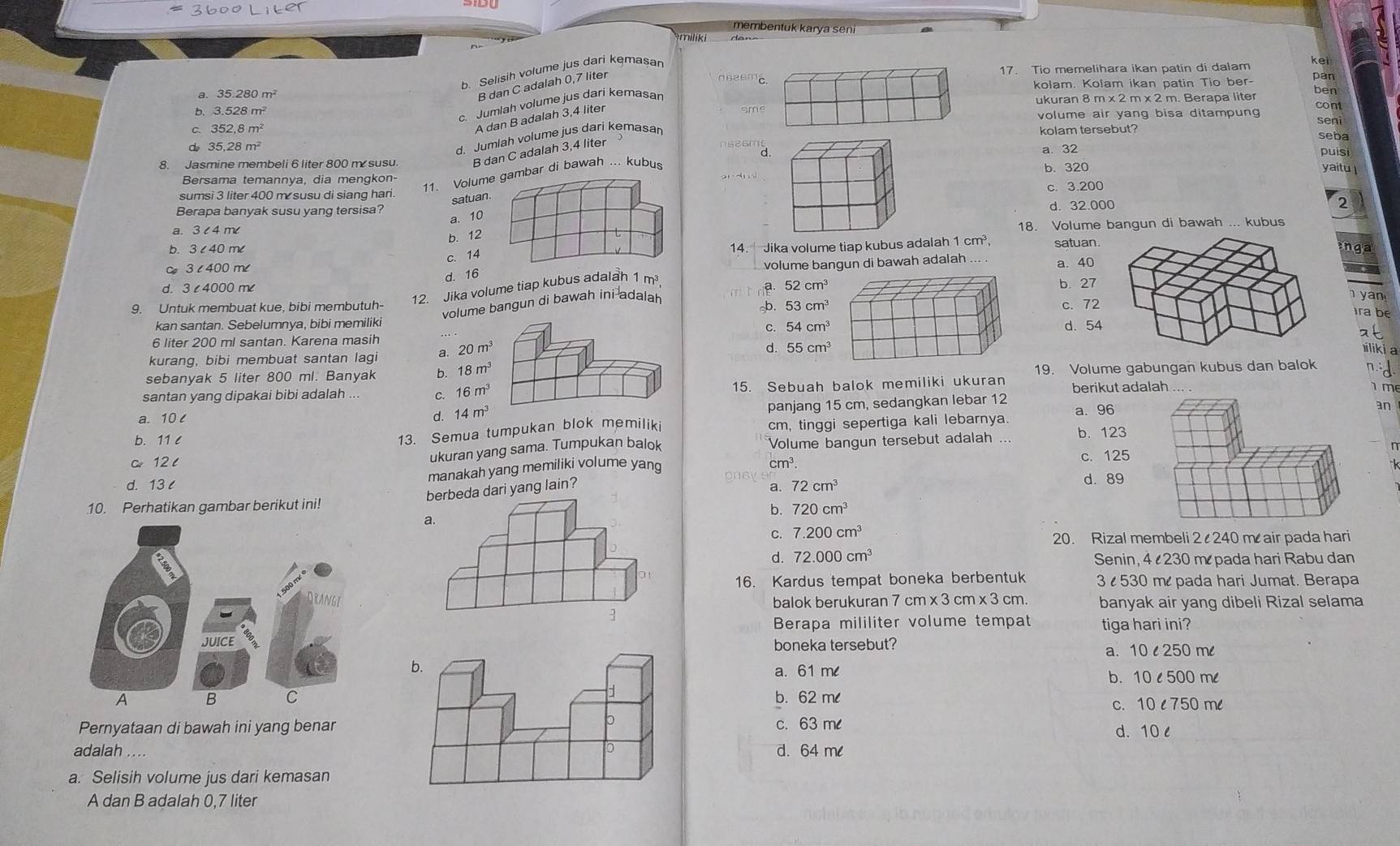 membentuk karya seni
miliki
b. Selisih volume jus dari kemasar
kei
17. Tio memelihara ikan patin di dalam pan
B dan C adalah 0,7 liter
a. 35.280m^2 kolam. Kolam ikan patin Tio ber- ben
b. 3.528m^2 smukuran 8 m x 2 m x 2 m. Berapa liter cont
d 35.28m^2 c. Jumlah volume jus dari kemasan
A dan B adalah 3,4 liter
volume air yang bisa ditampung seni
c. 352,8m^2 kolam tersebut? seba
d. Jumlah volume jus dari kemasan
d. puisi
8. Jasmine membeli 6 liter 800 m susu B dan C adalah 3,4 liter a. 32
Bersama temannva. dia menqkon- yaitu 
11. Volur di bawah ... kubus
b. 320
sumsi 3 liter 400 m susu di siang hari. c. 3.200
satua
d. 32.000 2
Berapa banyak susu yang tersisa? a. 1
a.
18. Volume bangun di bawah ... kubus
b. 12
b.satuan.
C 36400m∠ 14.  Jika volume tiap kubus adalah 1 cm³,
enga
c. 14
d. 16volume bangun di bawah adalah a. 40
12. Jika volume tiap kubus adalah 1m^3
52cm^3 b. 27
d. 3 e4000 me   yan
volume bangun di bawah ini adalah
9. Untuk membuat kue, bibi membutuh- b. 53cm^3 c. 72
ra be
kan santan. Sebelumnya, bibi memiliki
C. 54cm^3
6 liter 200 ml santan. Karena masih _d. 54
at
kurang, bibi membuat santan lagi a. 20m^3
d. 55cm^3 iliki a
sebanyak 5 liter 800 ml. Banyak b. 18m^3
19. Volume gabungan kubus dan balok n
santan yang dipakai bibi adalah ... c. 16m^3 15. Sebuah balok memiliki ukuran berikut adalah
m
panjang 15 cm, sedangkan lebar 12
a. 10 d. 14m^3 a. 96
an
13. Semua tumpukan blok memiliki cm, tinggi sepertiga kali lebarnya.
b. 11 c b. 123
c 12 l Volume bangun tersebut adalah
ukuran yang sama. Tumpukan balok
n
cm^3
d. 13 manakah yang memiliki volume yang c. 125
a.
eda dari yang lain? 72cm^3
d. 89
10. Perhatikan gambar berikut ini!
b. 720cm^3
C. 7.200cm^3 20. Rizal membeli 2  240 m air pada hari
d. 72.000cm^3 Senin, 4 230 m pada hari Rabu dan
16. Kardus tempat boneka berbentuk 3   530 m pada hari Jumat. Berapa
balok berukuran 7 cm
<3</tex>  cm * 3c n. banyak air yang dibeli Rizal selama
 
Berapa mililiter volume tempat tiga hari ini?
boneka tersebut? a. 10 l 250 ml
a. 61 m b. 10 l 500 ml
b. 62 ml
c.10 l 750 ml
Pernyataan di bawah ini yang benarc. 63 ml
d. 10 l
adalah ....d. 64 ml
a. Selisih volume jus dari kemasan
A dan B adalah 0,7 liter