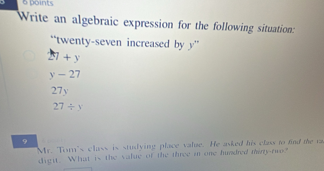 Write an algebraic expression for the following situation:
twenty-seven increased by a y
27+y
y-27
27y
27/ y
9
Mr. Tom's class is studying place value. He asked his class to find the va
digit. What is the value of the three in one hundred thirty-two?