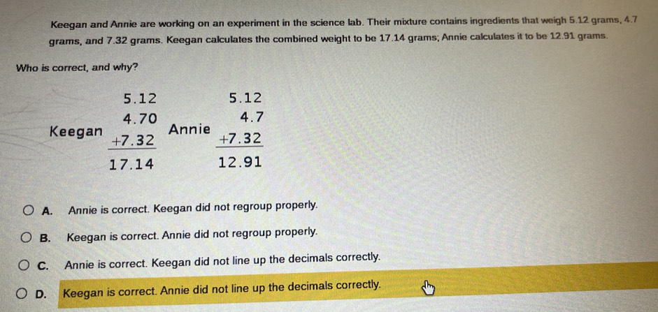 Keegan and Annie are working on an experiment in the science lab. Their mixture contains ingredients that weigh 5.12 grams, 4.7
grams, and 7.32 grams. Keegan calculates the combined weight to be 17.14 grams; Annie calculates it to be 12.91 grams.
Who is correct, and why?
Keegan beginarrayr 5.12 4.70 hline 17.12 hline 17.14endarray Annie beginarrayr 5.12 4.7 +7.32 hline 12.91endarray
A. Annie is correct. Keegan did not regroup properly.
B. Keegan is correct. Annie did not regroup properly.
C. Annie is correct. Keegan did not line up the decimals correctly.
D. Keegan is correct. Annie did not line up the decimals correctly.