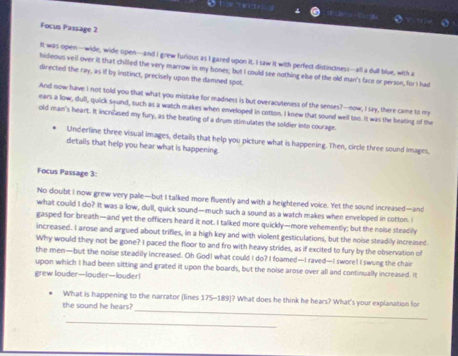 क t a infe ed 
Focus Passage 2 
It was open—wide, wide open—and I grew furious as I gazed upon it. I saw it with perfect distinctness—all a dull blue, with a 
hideous veil over it that chilled the very marrow in my bones; but I could see nothing else of the old man's face or person, for I had 
directed the ray, as if by instinct, precisely upon the damned spot. 
And now have I not told you that what you mistake for madness is but overacuteness of the senses?—now, I say, there came to my 
ears a low, dull, quick sound, such as a watch makes when enveloped in cotton. I knew that sound well too. It was the beating of the 
old man's heart. It increased my fury, as the beating of a drum stimulates the soldier into courage. 
Underline three visual images, details that help you picture what is happening. Then, circle three sound images, 
details that help you hear what is happening. 
Focus Passage 3: 
No doubt I now grew very pale—but I talked more fluently and with a heightened voice. Yet the sound increased—and 
what could I do? It was a low, dull, quick sound—much such a sound as a watch makes when enveloped in cotton. I 
gasped for breath—and yet the officers heard it not. I talked more quickly—more vehemently; but the noise steadily 
increased. I arose and argued about trifles, in a high key and with violent gesticulations, but the noise steadily increased. 
Why would they not be gone? I paced the floor to and fro with heavy strides, as if excited to fury by the observation of 
the men—but the noise steadily increased. Oh God! what could I do? I foamed—I raved—I swore! I swung the chair 
upon which I had been sitting and grated it upon the boards, but the noise arose over all and continually increased. It 
grew louder—louder—louder! 
_ 
What is happening to the narrator (lines 175-189)? What does he think he hears? What's your explanation for 
the sound he hears? 
_