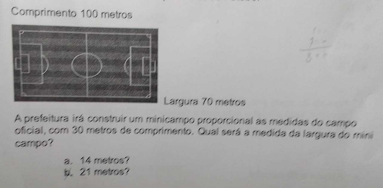 Comprimento 100 metros
argura 70 metros
A prefeitura irá construir um minicampo proporcional as medidas do campo 
oficial, com 30 metros de comprimento. Qual será a medida da largura do mini 
campo? 
a. 14 metros? 
b. 21 metros?