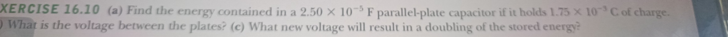 XERCISE 16.10 (a) Find the energy contained in a 2.50* 10^(-5)F parallel-plate capacitor if it holds 1.75* 10^(-3)C of charge. 
) What is the voltage between the plates? (c) What new voltage will result in a doubling of the stored energy?