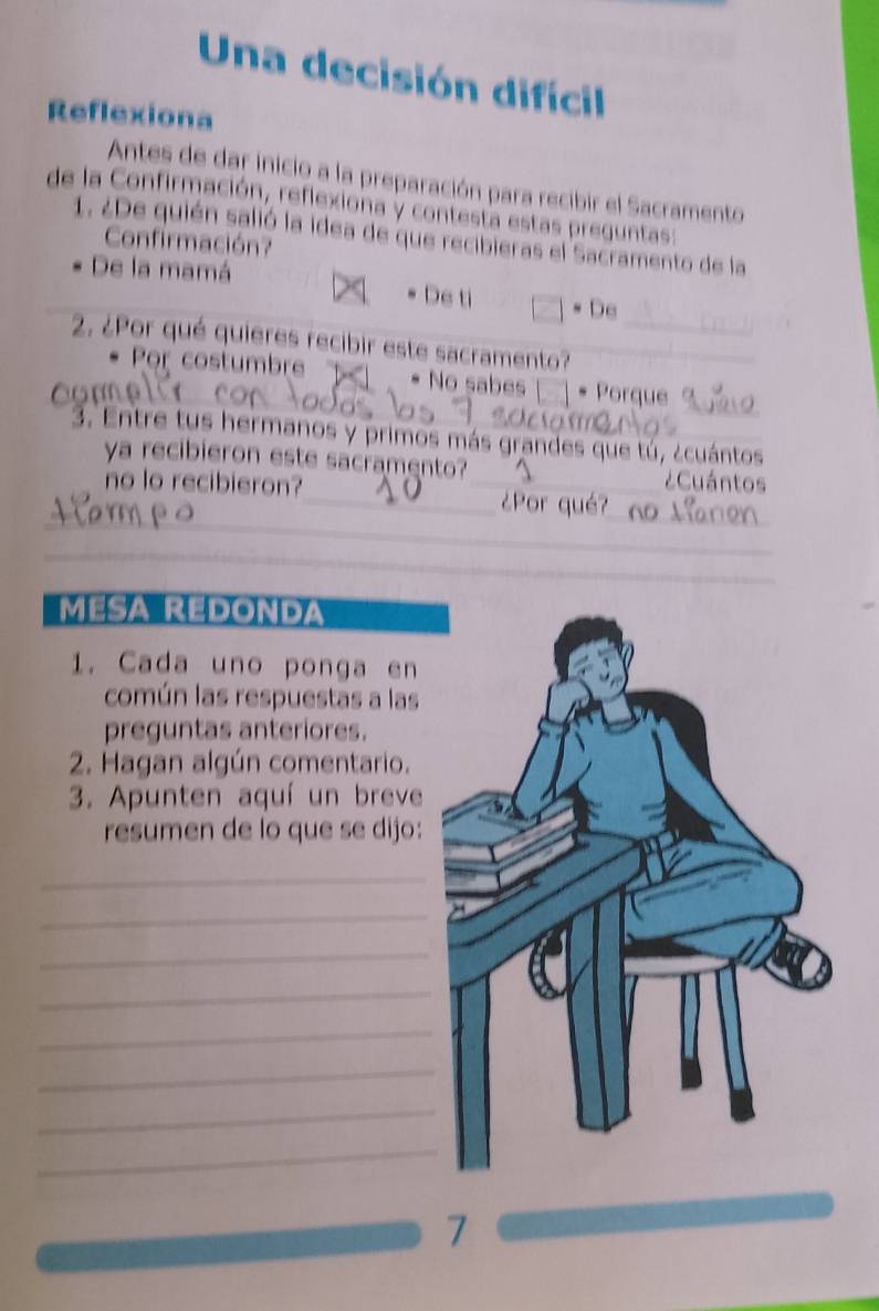 Una decisión difícil
Reflexiona
Antes de dar inicio a la preparación para recibir el Sacramento
de la Confirmación, reflexiona y contesta estas preguntas:
1. ¿De quién salió la idea de que recibieras el Sacramento de la
Confirmación?
De la mamá De ti □ · De 
2. ¿Por qué quieres recibir este sacramento?__
_
. Por costumbre * No sabes * Porque
an
3. Entre tus hermanos y primos más grandes que tú, ¿cuántos
ya recibieron este sacramento? _¿Cuántos
no lo recibieron?
_
_
_¿Por qué?
_
_
MESA REDONDA
1. Cada uno ponga en
común las respuestas a las
preguntas anteriores.
2. Hagan algún comentario.
3. Apunten aquí un breve
resumen de lo que se dijo:
_
_
_
_
_
_
_
_
7