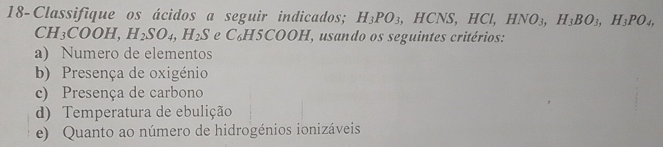 18-Classifique os ácidos a seguir indicados; H_3PO_3 , HCNS, HC I, HNO_3, H_3BO_3, H_3PO_4,
CH_3COOH, H_2SO_4, H_2S e C₆H5COOH, usando os seguintes critérios: 
a) Numero de elementos 
b) Presença de oxigénio 
c) Presença de carbono 
d) Temperatura de ebulição 
e) Quanto ao número de hidrogénios ionizáveis