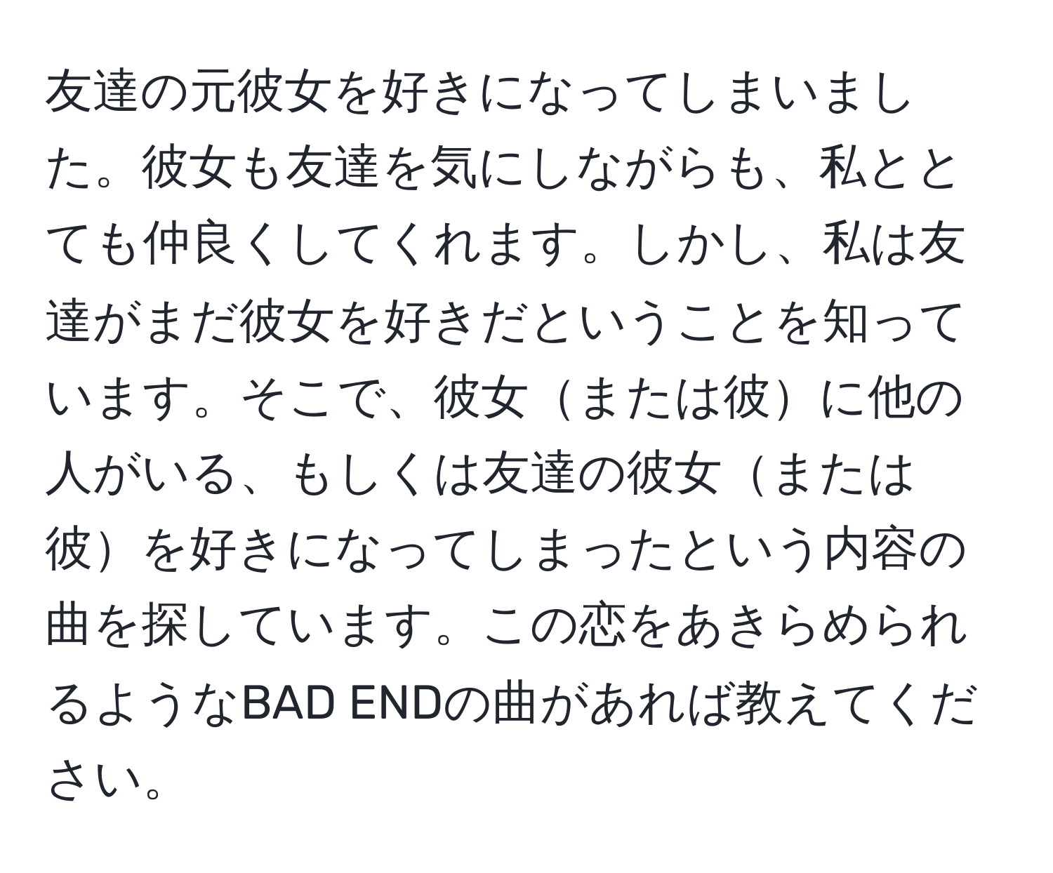 友達の元彼女を好きになってしまいました。彼女も友達を気にしながらも、私ととても仲良くしてくれます。しかし、私は友達がまだ彼女を好きだということを知っています。そこで、彼女または彼に他の人がいる、もしくは友達の彼女または彼を好きになってしまったという内容の曲を探しています。この恋をあきらめられるようなBAD ENDの曲があれば教えてください。