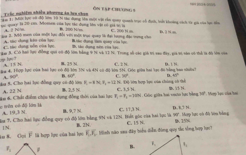 N04 2824-2025
Ôn tập chương 5
Trắc nghiệm nhiều phương án lựa chọn
:âu 1: Một lực có độ lớn 10 N tác dụng lên một vật rần quay quanh trục cổ định, biết khoáng cách từ giá của lực đến
uc quay là 20 cm. Momen của lực tác dụng lên vật có giá trị là
A. 2 N/m. B. 200 N/m. C. 200 N.m. D. 2 N.m.
Mau 2. Mô men của một lực đối với một trục quay là đại lượng đặc trưng cho
A. tác dụng kéo của lực. B.tác dụng làm quay của lực.
C. tác dụng uốn của lực. D. tác dụng nén của lực.
âu 3. Có hai lực đồng qui có độ lớn bằng 9 N và 12 N. Trong số các giá trị sau đây, giá trị nào có thể là độ lớn của
pp lực?
A. 15 N. B. 25 N. C. 2 N. D. 1 N.
âu 4. Hợp lực của hai lực có độ lớn 3N và 4N có độ lớn 5N. Góc giữa hai lực đó bằng bao nhiêu?
A. 90^0.
B. 60°. C. 30°. D. 45°
âu 5. Cho hai lực đồng quy có độ lớn F_1=8N;F_2=12N I. Độ lớn hợp lực của chúng có thể
A. 22 N.
B. 2,5 N. C. 3,5 N. D. 15 N.
ầu 6. Chất điểm chịu tác dụng đồng thời của hai lực F_1=F_2=10N. Góc giữa hai vecto lực bằng 30° Hợp lực của hai
c trên có độ lớn là
A. 19,3 N. B. 9,7 N. C. 17,3 N. D. 8,7 N.
ầu 7. Cho hai lực đồng quy có độ lớn bằng 9N và 12N. Biết góc của hai lực là 90°. Hợp lực có độ lớn bằng
1N. B. 2N. C. 15 N. D. 25N.
u 8. Gọi vector F là hợp lực của hai lực overline F_1,overline F_2 Hình nào sau đây biểu diễn đúng quy tắc tổng hợp lực?
B.